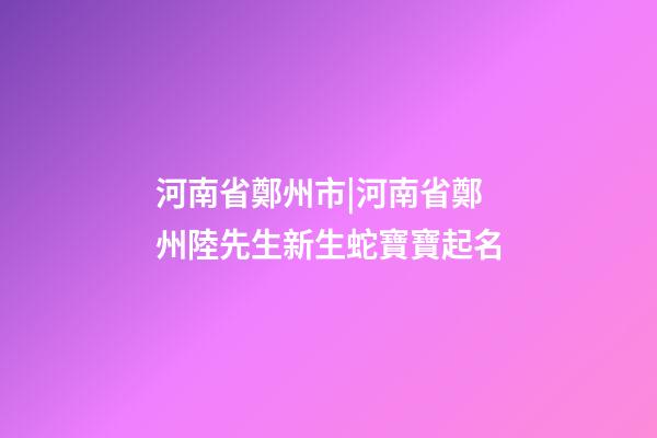 河南省鄭州市|河南省鄭州陸先生新生蛇寶寶起名-第1張-公司起名-玄機派